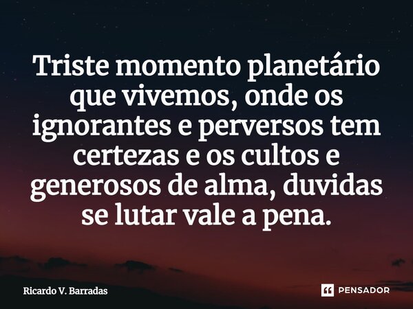 ⁠Triste momento planetário que vivemos, onde os ignorantes e perversos tem certezas e os cultos e generosos de alma, duvidas se lutar vale a pena.... Frase de Ricardo V. Barradas.