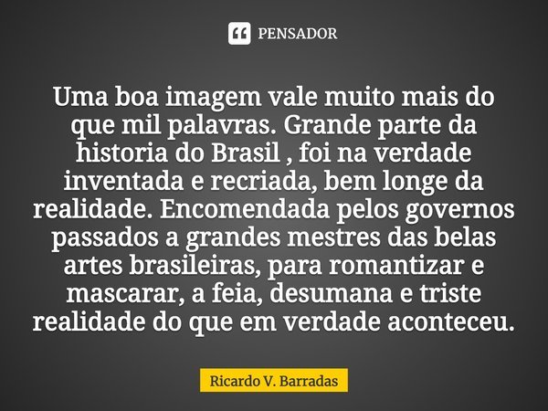 ⁠Uma boa imagem vale muito mais do que mil palavras. Grande parte da historia do Brasil , foi na verdade inventada e recriada, bem longe da realidade. Encomenda... Frase de Ricardo V. Barradas.