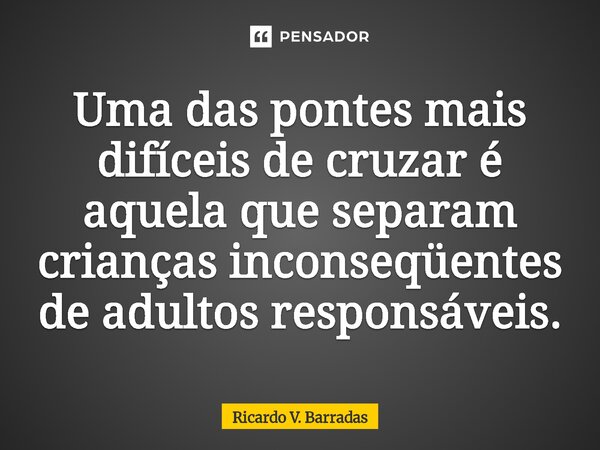 ⁠Uma das pontes mais difíceis de cruzar é aquela que separam crianças inconseqüentes de adultos responsáveis.... Frase de Ricardo V. Barradas.