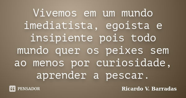 Vivemos em um mundo imediatista, egoísta e insipiente pois todo mundo quer os peixes sem ao menos por curiosidade, aprender a pescar.... Frase de RICARDO V. BARRADAS.