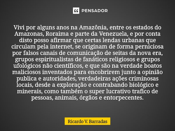 ⁠Vivi por alguns anos na Amazônia, entre os estados do Amazonas, Roraima e parte da Venezuela, e por conta disto posso afirmar que certas lendas urbanas que cir... Frase de Ricardo V. Barradas.