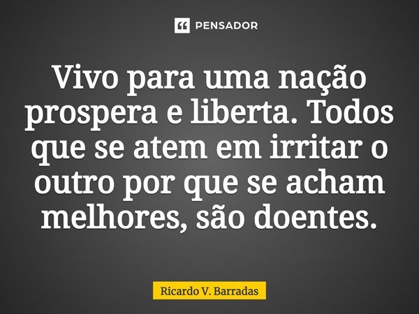 ⁠Vivo para uma nação prospera e liberta. Todos que se atem em irritar o outro por que se acham melhores, são doentes.... Frase de Ricardo V. Barradas.