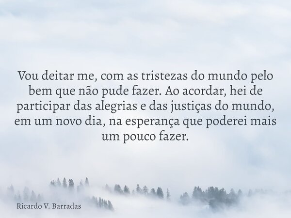 Vou deitar me, com as tristezas do mundo pelo bem que não pude fazer. Ao acordar, hei de participar das alegrias e das justiças do mundo, em um novo dia, na esp... Frase de Ricardo V. Barradas.