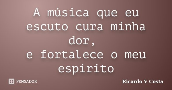 A música que eu escuto cura minha dor, e fortalece o meu espírito... Frase de Ricardo V Costa.