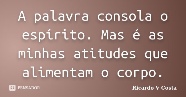 A palavra consola o espírito. Mas é as minhas atitudes que alimentam o corpo.... Frase de Ricardo V Costa.