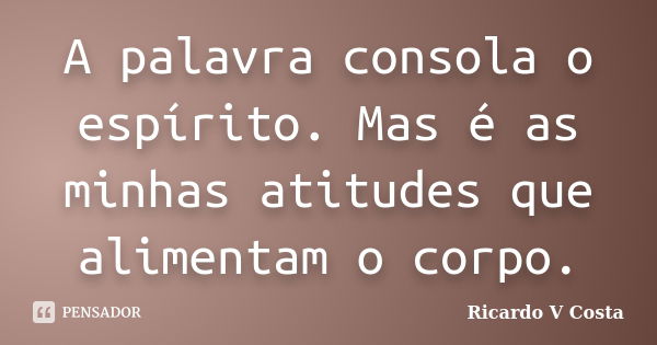 A palavra consola o espírito. Mas é as minhas atitudes que alimentam o corpo.... Frase de Ricardo V Costa.