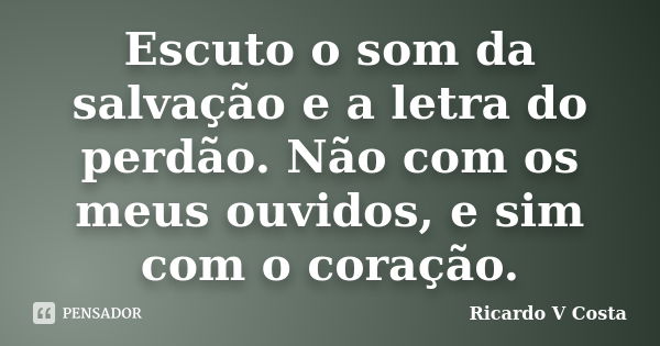 Escuto o som da salvação e a letra do perdão. Não com os meus ouvidos, e sim com o coração.... Frase de Ricardo V Costa.