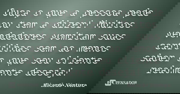 Ouça o que a pessoa pede ou tem a dizer! Muitos vendedores vomitam suas cartilhas sem ao menos saber o que seu cliente realmente deseja!... Frase de Ricardo Ventura.