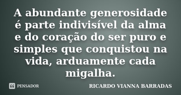 A abundante generosidade é parte indivisível da alma e do coração do ser puro e simples que conquistou na vida, arduamente cada migalha.... Frase de Ricardo Vianna Barradas.