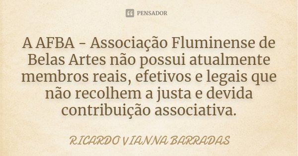 A AFBA - Associação Fluminense de Belas Artes não possui atualmente membros reais, efetivos e legais que não recolhem a justa e devida contribuição associativa.... Frase de Ricardo Vianna Barradas.