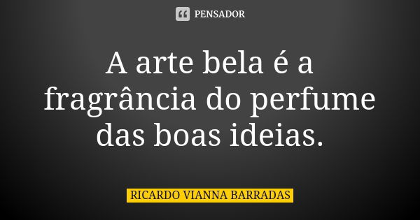 A arte bela é a fragrância do perfume das boas ideias.... Frase de Ricardo Vianna Barradas.