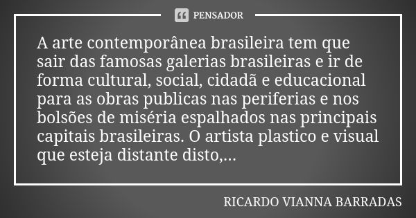 A arte contemporânea brasileira tem que sair das famosas galerias brasileiras e ir de forma cultural, social, cidadã e educacional para as obras publicas nas pe... Frase de Ricardo Vianna Barradas.