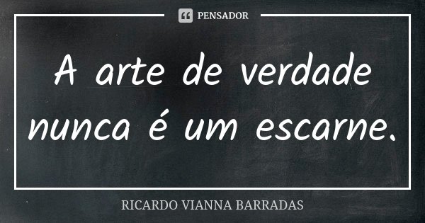 A arte de verdade nunca é um escarne.... Frase de Ricardo Vianna Barradas.