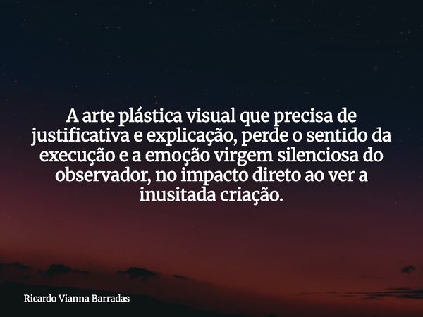 A arte plástica visual que precisa de justificativa e explicação, perde o sentido da execução e a emoção virgem silenciosa do observador, no impacto direto ao v... Frase de Ricardo Vianna Barradas.