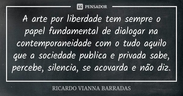 A arte por liberdade tem sempre o papel fundamental de dialogar na contemporaneidade com o tudo aquilo que a sociedade publica e privada sabe, percebe, silencia... Frase de Ricardo Vianna Barradas.