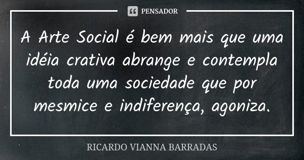 A Arte Social é bem mais que uma idéia crativa abrange e contempla toda uma sociedade que por mesmice e indiferença, agoniza.... Frase de Ricardo Vianna Barradas.