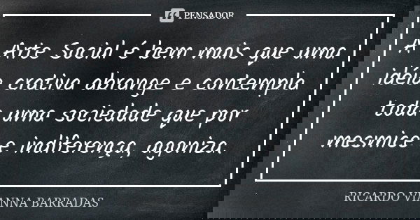 A Arte Social é bem mais que uma idéia crativa abrange e contempla toda uma sociedade que por mesmice e indiferença, agoniza.... Frase de Ricardo Vianna Barradas.