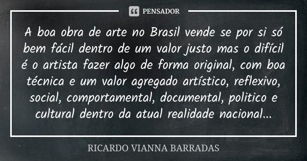 A boa obra de arte no Brasil vende se por si só bem fácil dentro de um valor justo mas o difícil é o artista fazer algo de forma original, com boa técnica e um ... Frase de Ricardo Vianna Barradas.
