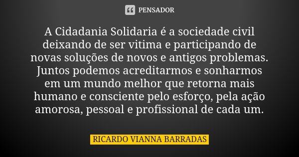 A Cidadania Solidaria é a sociedade civil deixando de ser vitima e participando de novas soluções de novos e antigos problemas. Juntos podemos acreditarmos e so... Frase de Ricardo Vianna Barradas.