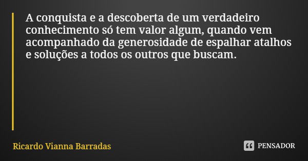 A conquista e a descoberta de um verdadeiro conhecimento só tem valor algum, quando vem acompanhado da generosidade de espalhar atalhos e soluções a todos os ou... Frase de Ricardo Vianna Barradas.