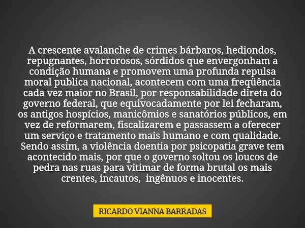 A crescente avalanche de crimes bárbaros, hediondos, repugnantes, horrorosos, sórdidos que envergonham a condição humana e promovem uma profunda repulsa moral p... Frase de RICARDO VIANNA BARRADAS.