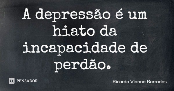 A depressão é um hiato da incapacidade de perdão.... Frase de Ricardo Vianna Barradas.