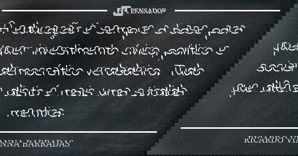 A educação é sempre a base para qualquer investimento cívico, politico e social democrático verdadeiro. Tudo que difere disto é mais uma sórdida mentira.... Frase de Ricardo Vianna Barradas.