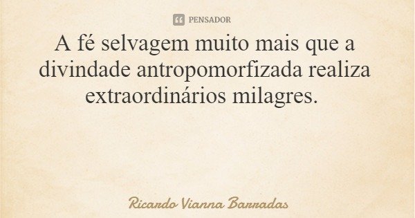 A fé selvagem muito mais que a divindade antropomorfizada realiza extraordinários milagres.... Frase de Ricardo Vianna Barradas.