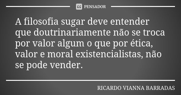A filosofia sugar deve entender que doutrinariamente não se troca por valor algum o que por ética, valor e moral existencialistas, não se pode vender.... Frase de Ricardo Vianna Barradas.