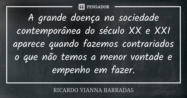 A grande doença na sociedade contemporânea do século XX e XXI aparece quando fazemos contrariados o que não temos a menor vontade e empenho em fazer.... Frase de Ricardo Vianna Barradas.