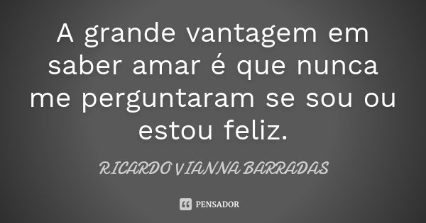 A grande vantagem em saber amar é que nunca me perguntaram se sou ou estou feliz.... Frase de Ricardo Vianna Barradas.