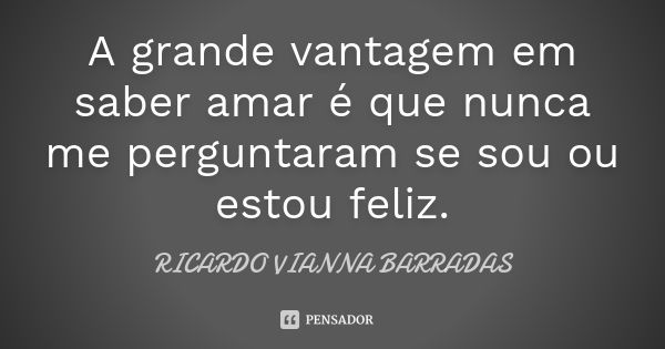 A grande vantagem em saber amar é que nunca me perguntaram se sou ou estou feliz.... Frase de Ricardo Vianna Barradas.