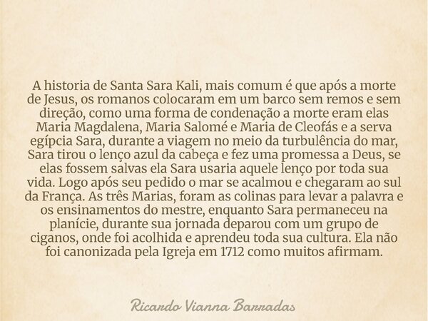A historia de Santa Sara Kali, mais comum é que após a morte de Jesus, os romanos colocaram em um barco sem remos e sem direção, como uma forma de condenação a ... Frase de Ricardo Vianna Barradas.