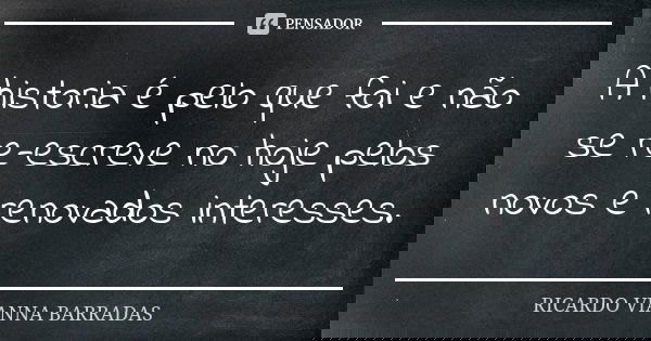 A historia é pelo que foi e não se re-escreve no hoje pelos novos e renovados interesses.... Frase de Ricardo Vianna Barradas.