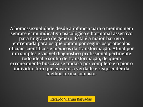 A homossexualidade desde a infância para o menino nem sempre é um indicativo psicológico e hormonal assertivo para migração de gênero. Está é a maior barreira e... Frase de Ricardo Vianna Barradas.