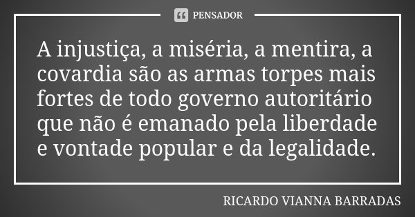 A injustiça, a miséria, a mentira, a covardia são as armas torpes mais fortes de todo governo autoritário que não é emanado pela liberdade e vontade popular e d... Frase de Ricardo Vianna Barradas.