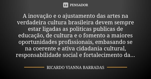 A inovação e o ajustamento das artes na verdadeira cultura brasileira devem sempre estar ligadas as politicas publicas de educação, de cultura e o fomento a mai... Frase de RICARDO VIANNA BARRADAS.
