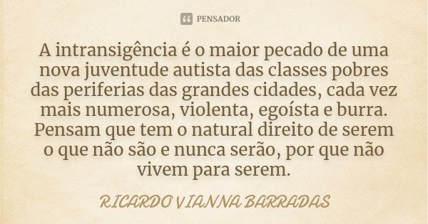 A intransigência é o maior pecado de uma nova juventude autista das classes pobres das periferias das grandes cidades, cada vez mais numerosa, violenta, egoísta... Frase de Ricardo Vianna Barradas.