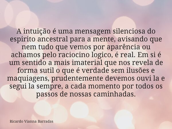 A intuição é uma mensagem silenciosa do espirito ancestral para a mente, avisando que nem tudo que vemos por aparência ou achamos pelo raciocino logico, é real.... Frase de Ricardo Vianna Barradas.