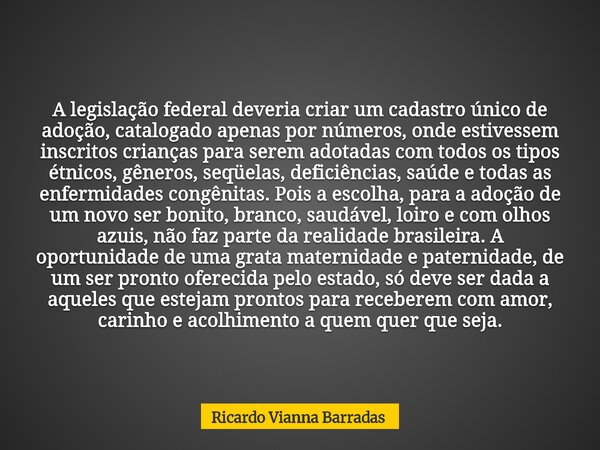 A legislação federal deveria criar um cadastro único de adoção, catalogado apenas por números, onde estivessem inscritos crianças para serem adotadas com todos ... Frase de Ricardo Vianna Barradas.