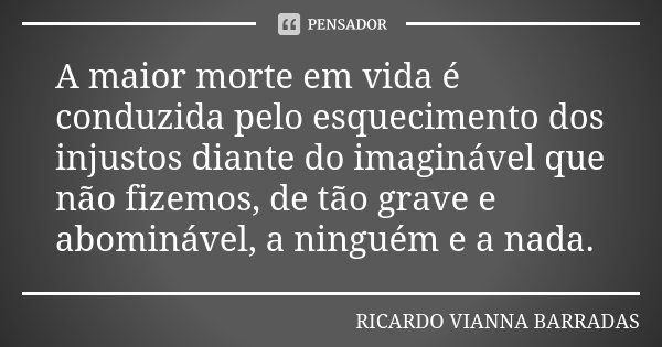 A maior morte em vida é conduzida pelo esquecimento dos injustos diante do imaginável que não fizemos, de tão grave e abominável, a ninguém e a nada.... Frase de Ricardo Vianna Barradas.
