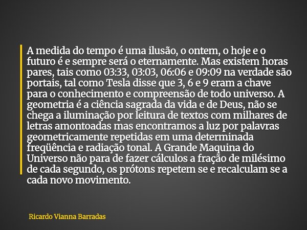 A medida do tempo é uma ilusão, o ontem, o hoje e o futuro é e sempre será o eternamente. Mas existem horas pares, tais como 03:33, 03:03, 06:06 e 09:09 na verd... Frase de Ricardo Vianna Barradas.