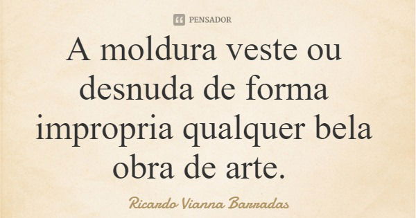 A moldura veste ou desnuda de forma impropria qualquer bela obra de arte.... Frase de Ricardo Vianna Barradas.