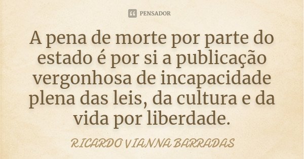 A pena de morte por parte do estado é por si a publicação vergonhosa de incapacidade plena das leis, da cultura e da vida por liberdade.... Frase de Ricardo Vianna Barradas.