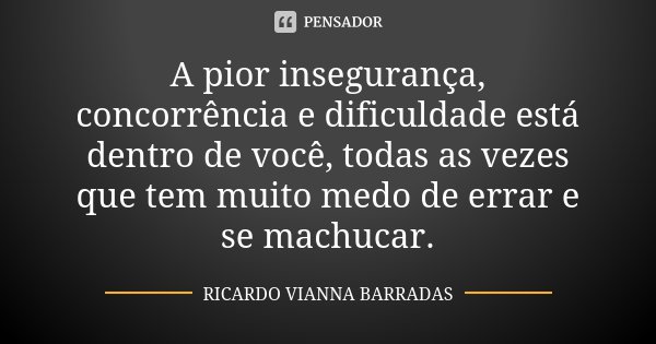 A pior insegurança, concorrência e dificuldade está dentro de você, todas as vezes que tem muito medo de errar e se machucar.... Frase de Ricardo Vianna Barradas.