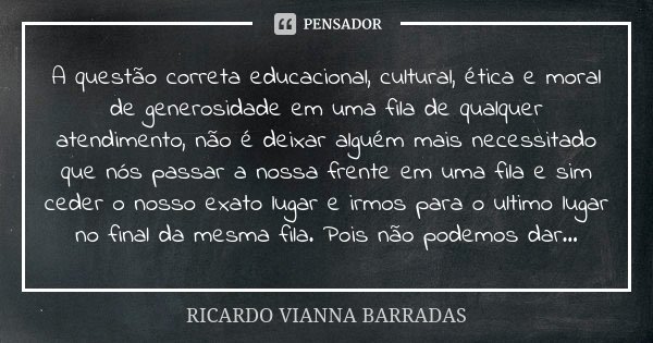 A questão correta educacional, cultural, ética e moral de generosidade em uma fila de qualquer atendimento, não é deixar alguém mais necessitado que nós passar ... Frase de Ricardo Vianna Barradas.