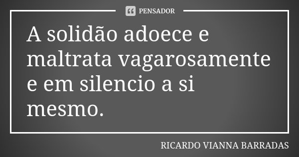 A solidão adoece e maltrata vagarosamente e em silencio a si mesmo.... Frase de Ricardo Vianna Barradas.