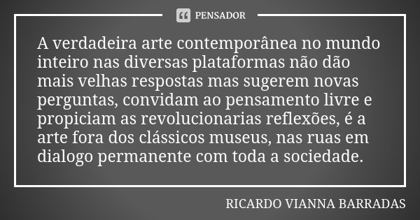 A verdadeira arte contemporânea no mundo inteiro nas diversas plataformas não dão mais velhas respostas mas sugerem novas perguntas, convidam ao pensamento livr... Frase de Ricardo Vianna Barradas.