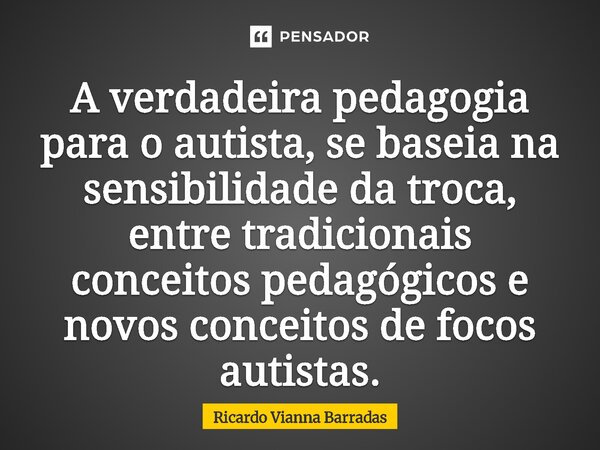 ⁠A verdadeira pedagogia para o autista, se baseia na sensibilidade da troca, entre tradicionais conceitos pedagógicos e novos conceitos de focos autistas.... Frase de RICARDO VIANNA BARRADAS.