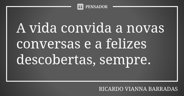 A vida convida a novas conversas e a felizes descobertas, sempre.... Frase de Ricardo Vianna Barradas.